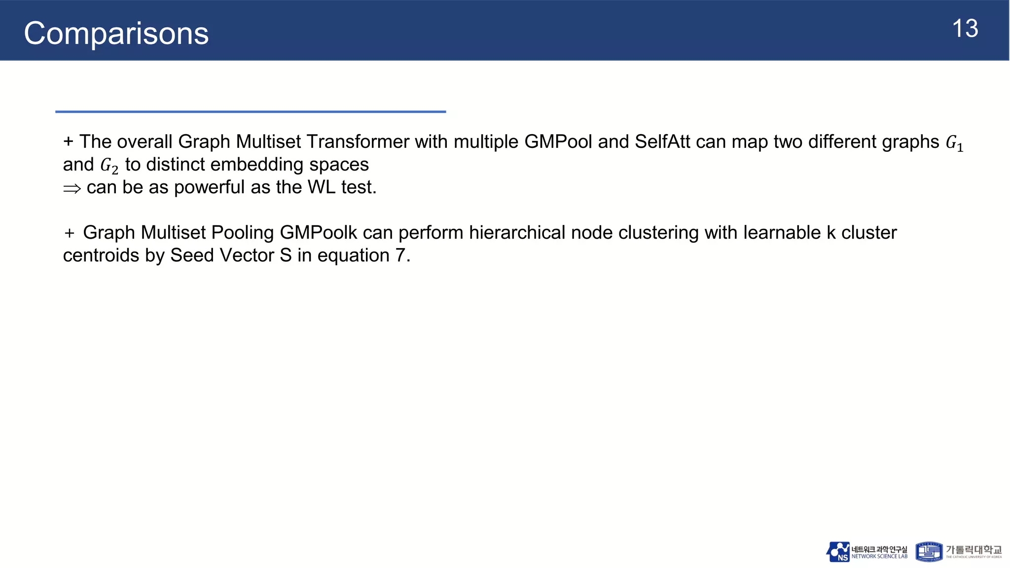 13
Comparisons
+ The overall Graph Multiset Transformer with multiple GMPool and SelfAtt can map two different graphs 𝐺1
and 𝐺2 to distinct embedding spaces
 can be as powerful as the WL test.
+ Graph Multiset Pooling GMPoolk can perform hierarchical node clustering with learnable k cluster
centroids by Seed Vector S in equation 7.
 