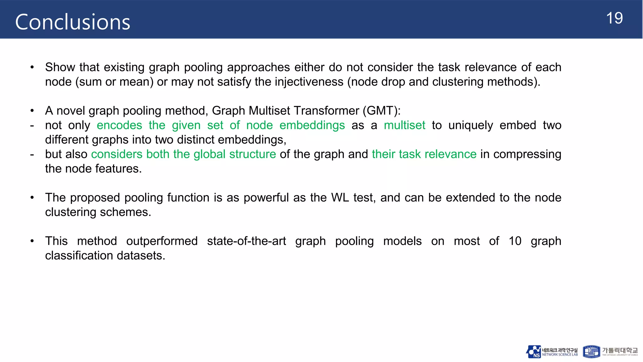 19
Conclusions
• Show that existing graph pooling approaches either do not consider the task relevance of each
node (sum or mean) or may not satisfy the injectiveness (node drop and clustering methods).
• A novel graph pooling method, Graph Multiset Transformer (GMT):
- not only encodes the given set of node embeddings as a multiset to uniquely embed two
different graphs into two distinct embeddings,
- but also considers both the global structure of the graph and their task relevance in compressing
the node features.
• The proposed pooling function is as powerful as the WL test, and can be extended to the node
clustering schemes.
• This method outperformed state-of-the-art graph pooling models on most of 10 graph
classification datasets.
 