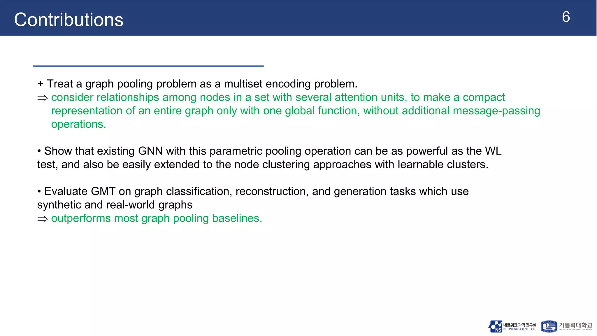 6
Contributions
+ Treat a graph pooling problem as a multiset encoding problem.
 consider relationships among nodes in a set with several attention units, to make a compact
representation of an entire graph only with one global function, without additional message-passing
operations.
• Show that existing GNN with this parametric pooling operation can be as powerful as the WL
test, and also be easily extended to the node clustering approaches with learnable clusters.
• Evaluate GMT on graph classification, reconstruction, and generation tasks which use
synthetic and real-world graphs
 outperforms most graph pooling baselines.
 