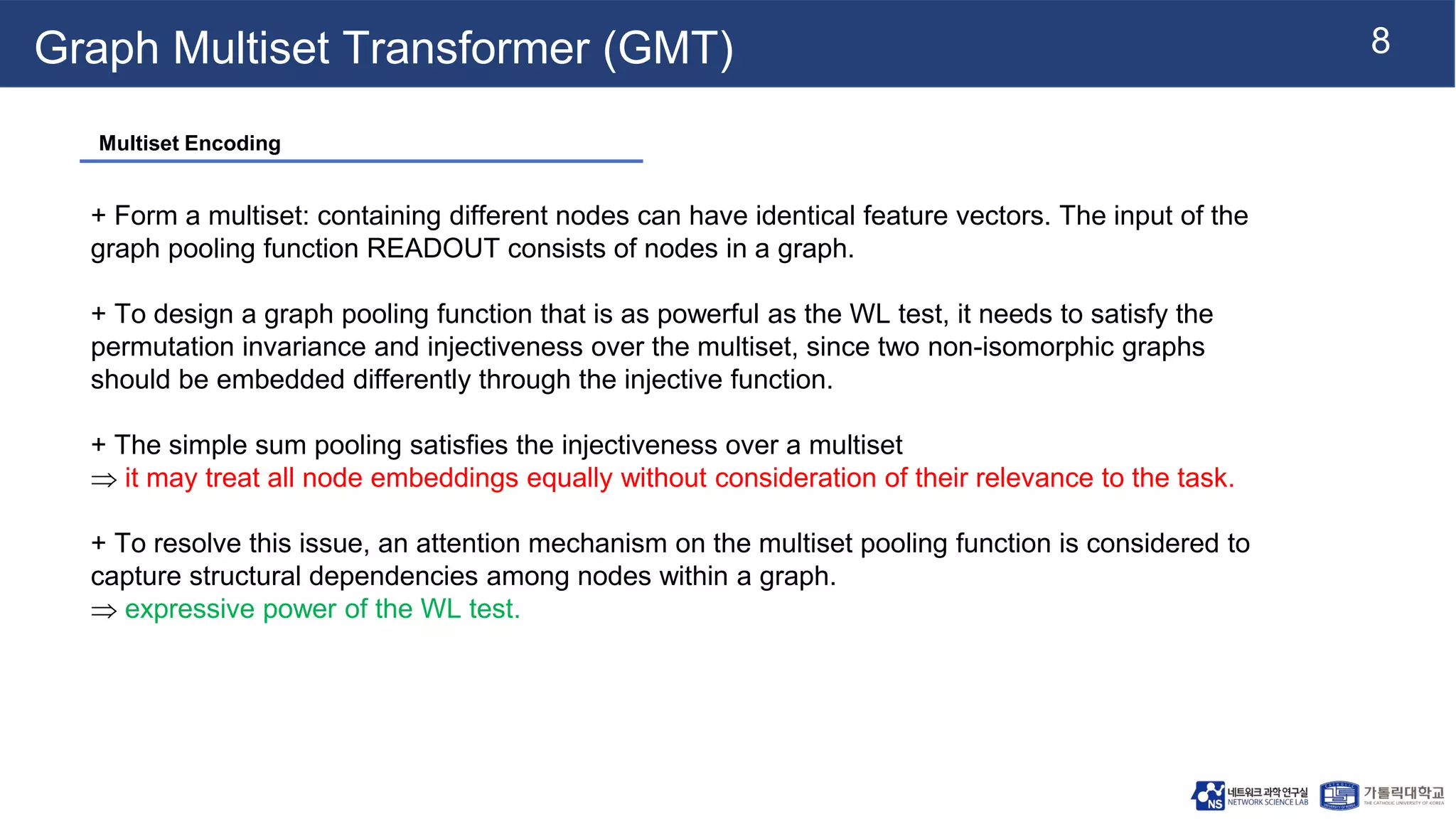 8
Graph Multiset Transformer (GMT)
+ Form a multiset: containing different nodes can have identical feature vectors. The input of the
graph pooling function READOUT consists of nodes in a graph.
+ To design a graph pooling function that is as powerful as the WL test, it needs to satisfy the
permutation invariance and injectiveness over the multiset, since two non-isomorphic graphs
should be embedded differently through the injective function.
+ The simple sum pooling satisfies the injectiveness over a multiset
 it may treat all node embeddings equally without consideration of their relevance to the task.
+ To resolve this issue, an attention mechanism on the multiset pooling function is considered to
capture structural dependencies among nodes within a graph.
 expressive power of the WL test.
Multiset Encoding
 