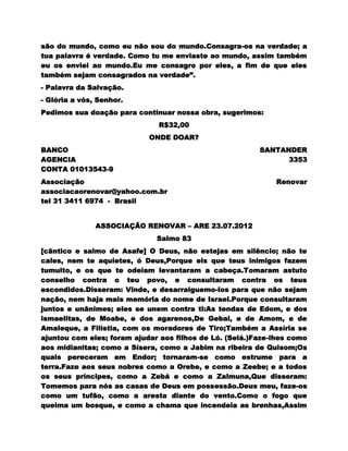 são do mundo, como eu não sou do mundo.Consagra-os na verdade; a
tua palavra é verdade. Como tu me enviaste ao mundo, assim também
eu os enviei ao mundo.Eu me consagro por eles, a fim de que eles
também sejam consagrados na verdade”.
- Palavra da Salvação.
- Glória a vós, Senhor.
Pedimos sua doação para continuar nossa obra, sugerimos:
                              R$32,00
                            ONDE DOAR?
BANCO                                                    SANTANDER
AGENCIA                                                        3353
CONTA 01013543-9
Associação                                                   Renovar
associacaorenovar@yahoo.com.br
tel 31 3411 6974 - Brasil


               ASSOCIAÇÃO RENOVAR – ARE 23.07.2012
                              Salmo 83
[cântico e salmo de Asafe] O Deus, não estejas em silêncio; não te
cales, nem te aquietes, ó Deus,Porque eis que teus inimigos fazem
tumulto, e os que te odeiam levantaram a cabeça.Tomaram astuto
conselho contra o teu povo, e consultaram contra os teus
escondidos.Disseram: Vinde, e desarraiguemo-los para que não sejam
nação, nem haja mais memória do nome de Israel.Porque consultaram
juntos e unânimes; eles se unem contra ti:As tendas de Edom, e dos
ismaelitas, de Moabe, e dos agarenos,De Gebal, e de Amom, e de
Amaleque, a Filístia, com os moradores de Tiro;Também a Assíria se
ajuntou com eles; foram ajudar aos filhos de Ló. (Selá.)Faze-lhes como
aos midianitas; como a Sísera, como a Jabim na ribeira de Quisom;Os
quais pereceram em Endor; tornaram-se como estrume para a
terra.Faze aos seus nobres como a Orebe, e como a Zeebe; e a todos
os seus príncipes, como a Zebá e como a Zalmuna,Que disseram:
Tomemos para nós as casas de Deus em possessão.Deus meu, faze-os
como um tufão, como a aresta diante do vento.Como o fogo que
queima um bosque, e como a chama que incendeia as brenhas,Assim
 