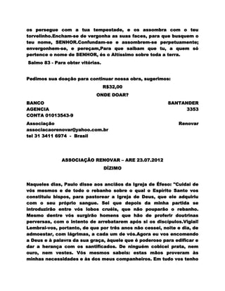 os persegue com a tua tempestade, e os assombra com o teu
torvelinho.Encham-se de vergonha as suas faces, para que busquem o
teu nome, SENHOR.Confundam-se e assombrem-se perpetuamente;
envergonhem-se, e pereçam,Para que saibam que tu, a quem só
pertence o nome de SENHOR, és o Altíssimo sobre toda a terra.
Salmo 83 - Para obter vitórias.


Pedimos sua doação para continuar nossa obra, sugerimos:
                                  R$32,00
                             ONDE DOAR?
BANCO                                                     SANTANDER
AGENCIA                                                         3353
CONTA 01013543-9
Associação                                                    Renovar
associacaorenovar@yahoo.com.br
tel 31 3411 6974 - Brasil




              ASSOCIAÇÃO RENOVAR – ARE 23.07.2012
                                  DÍZIMO


Naqueles dias, Paulo disse aos anciãos da Igreja de Éfeso: "Cuidai de
vós mesmos e de todo o rebanho sobre o qual o Espírito Santo vos
constituiu bispos, para pastorear a Igreja de Deus, que ele adquiriu
com o seu próprio sangue. Sei que depois da minha partida se
introduzirão entre vós lobos cruéis, que não pouparão o rebanho.
Mesmo dentre vós surgirão homens que hão de proferir doutrinas
perversas, com o intento de arrebatarem após si os discípulos.Vigiai!
Lembrai-vos, portanto, de que por três anos não cessei, noite e dia, de
admoestar, com lágrimas, a cada um de vós.Agora eu vos encomendo
a Deus e à palavra da sua graça, àquele que é poderoso para edificar e
dar a herança com os santificados. De ninguém cobicei prata, nem
ouro, nem vestes. Vós mesmos sabeis: estas mãos proveram às
minhas necessidades e às dos meus companheiros. Em tudo vos tenho
 