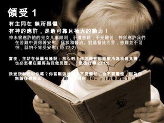 領受 1
有主同在 無所畏懼
有神的應許，是最可靠且極大的動力！
神未曾應許祂的兒女凡事順利，不遭患難，不受艱苦；神卻應許我們
在苦難中要得著安慰、拯救和醫治。對基督徒而言，患難並不可
怕，就怕不肯受安慰 ( 詩 77:2)
當夜，主站在保羅旁邊說：放心吧！你怎樣在耶路撒冷為我做見證，
也必怎樣在羅馬為我做見證。 （使徒行傳 23:11)
我豈沒有吩咐你嗎？你當剛強壯膽！不要懼怕，也不要驚惶，因為你
無論往哪裡去，耶和華你的神必與你同在。」 ( 約書亞記 1 ： 9)
 