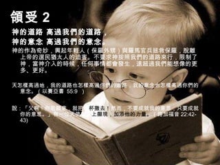 領受 2
神的道路 高過我們的道路，
神的意念 高過我們的意念。
神的作為奇妙，興起年輕人（保羅外甥）與羅馬官兵拯救保羅，脫離
上帝的選民猶太人的迫害。不要求神按照我們的道路來行，限制了
神，當神介入的時候，任何事情都會發生，遠超過我們能想像的更
多、更好。
天怎樣高過地，我的道路也怎樣高過你們的道路，我的意念也怎樣高過你們的
意念。（以賽亞書 55:9 ）
說：「父啊！你若願意，就把這杯撤去！然而，不要成就我的意思，只要成就
你的意思。」有一位天使從天上顯現，加添他的力量。（路加福音 22:42-
43)
 