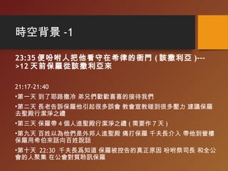 時空背景 -1
23:35 便吩咐人把他看守在希律的衙門 ( 該撒利亞 )---
>12 天前保羅從該撒利亞來
21:17-21:40
•第一天 到了耶路撒冷 弟兄們歡歡喜喜的接待我們
•第二天 長老告訴保羅他引起很多誤會 教會宣教碰到很多壓力 建議保羅
去聖殿行潔淨之禮
•第三天 保羅帶 4 個人進聖殿行潔淨之禮 ( 需要作 7 天 )
•第九天 百姓以為他們是外邦人進聖殿 痛打保羅 千夫長介入 帶他到營樓
保羅用希伯來話向百姓說話
•第十天 22:30 千夫長爲知道 保羅被控告的真正原因 吩咐祭司長 和全公
會的人聚集 在公會對質聆訊保羅
 