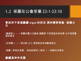 1.2 保羅在公會受審 23:1-23:10
看起來不是個繼續 argue 的狀況 趕快轉移焦點 挑撥分
化
•撒都該人 --- > 現實的權力主義者 親羅馬 不相信超自然的事 也不相信靈
魂和復活
•法利賽人 --- > 律法師 文士 相信超自然和靈魂復活
•保羅 : 我現在受審… 是為盼望死人復活 --- > 耶穌死而復活
繼續爲神作見證
 