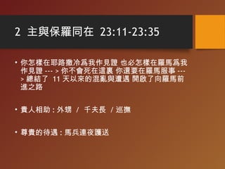 2 主與保羅同在 23:11-23:35
• 你怎樣在耶路撒冷爲我作見證 也必怎樣在羅馬爲我
作見證 --- > 你不會死在這裏 你還要在羅馬服事 ---
> 總結了 11 天以來的混亂與遭遇 開啟了向羅馬前
進之路
• 貴人相助 : 外甥 / 千夫長 / 巡撫
• 尊貴的待遇 : 馬兵連夜護送
 
