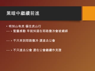 黑暗中繼續前進
• 明知山有虎 偏往虎山行
--- > 聖靈感動 早就知道在耶路撒冷會被綑綁
--- > 不只來到耶路撒冷 還進去公會
--- > 不只進去公會 還在公會繼續作見證
 
