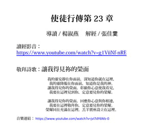 使徒行傳第 23 章
導讀 / 楊淑燕 　解經 / 張佳雯
讀經影音：
https://www.youtube.com/watch?v=g1ViiNf-nRE
敬拜詩歌：讓我得見祢的榮面
我的靈安靜在你面前，深知道你就在這裡，
我的靈降服在你面前，知道你是我的神。
讓我得見你的榮面，彰顯你心意使我看見，
我要在這裡見到你，定意要見你的榮耀。
讓我得見你的榮面，回應你心意與你相連，
我要在這裡敬拜你，定意要見你的榮耀。
榮耀同在充滿在這裡，羔羊寶座設立在這裡。
音樂連結： https://www.youtube.com/watch?v=jvI7dY6Mz-0
 