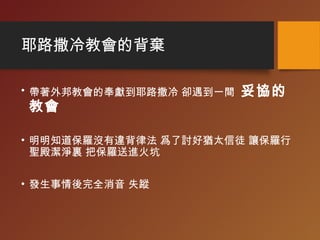 耶路撒冷教會的背棄
• 帶著外邦教會的奉獻到耶路撒冷 卻遇到一間 妥協的
教會
• 明明知道保羅沒有違背律法 爲了討好猶太信徒 讓保羅行
聖殿潔淨裏 把保羅送進火坑
• 發生事情後完全消音 失蹤
 