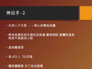 神出手 -2
• 外邦人千夫長 --- > 熱心的幫助保羅
• 煞有其事的把外甥拉到旁邊 講悄悄話 還囑咐這是
秘密不能跟別人說
• 爲保羅寫信
• 派 472 人 70 匹馬
• 讓保羅騎馬 兵丁徒步跟隨
 