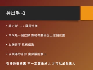 神出手 -3
• 腓力斯 --- > 羅馬巡撫
• 本來是一個奴隸 靠裙帶關係坐上這個位置
• 心胸狹窄 思想偏激
• 以領導的身份 當保羅的靠山
在神的安排裏 不一定要是好人 才可以成為貴人
 