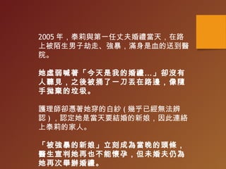 2005 年，泰莉與第一任丈夫婚禮當天，在路
上被陌生男子劫走、強暴，滿身是血的送到醫
院。
她虛弱喊著「今天是我的婚禮…」卻沒有
人聽見，之後被捅了一刀丟在路邊，像隨
手拋棄的垃圾。
護理師卻憑著她穿的白紗 ( 幾乎已經無法辨
認 ) ，認定她是當天要結婚的新娘，因此連絡
上泰莉的家人。
「被強暴的新娘」立刻成為當晚的頭條，
醫生宣判她再也不能懷孕，但未婚夫仍為
她再次舉辦婚禮。
 