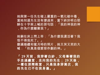她與第一任先生碰上嚴重的一氧化碳中毒，
當她知道先生沒有撐過來，當下終於明白耶
穌在十字架上喊的那句話：「我的神我的神
，你為什麼離棄我？」
她躺在床上問上帝：「為什麼我還活著？我
恨不得我死了。」
翻遍婚禮和蜜月時的照片，她又哭又笑的大
喊：「祢真是個愛惡作劇的神。」
「 29 天前，我穿著白紗，父母牽著我的
手走過禮堂，走向我的先生； 29 天後，
一樣在那間教堂，只是我身穿黑衣，我
的先生已不在我身邊。」
 