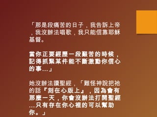 「那是段痛苦的日子，我告訴上帝
，我沒辦法唱歌，我只能信靠耶穌
基督。
當你正要經歷一段艱苦的時候，
記得抓緊某件能不斷激動你信心
的事…」
她沒辦法讀聖經，「難怪神說把祂
的話『刻在心版上』，因為會有
那麼一天，你會沒辦法打開聖經
…只有存在你心裡的可以幫助
你。」
 