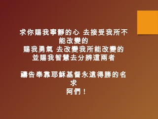 求你賜我寧靜的心 去接受我所不
能改變的
賜我勇氣 去改變我所能改變的
並賜我智慧去分辨這兩者
禱告奉靠耶穌基督永遠得勝的名
求
阿們 !
 