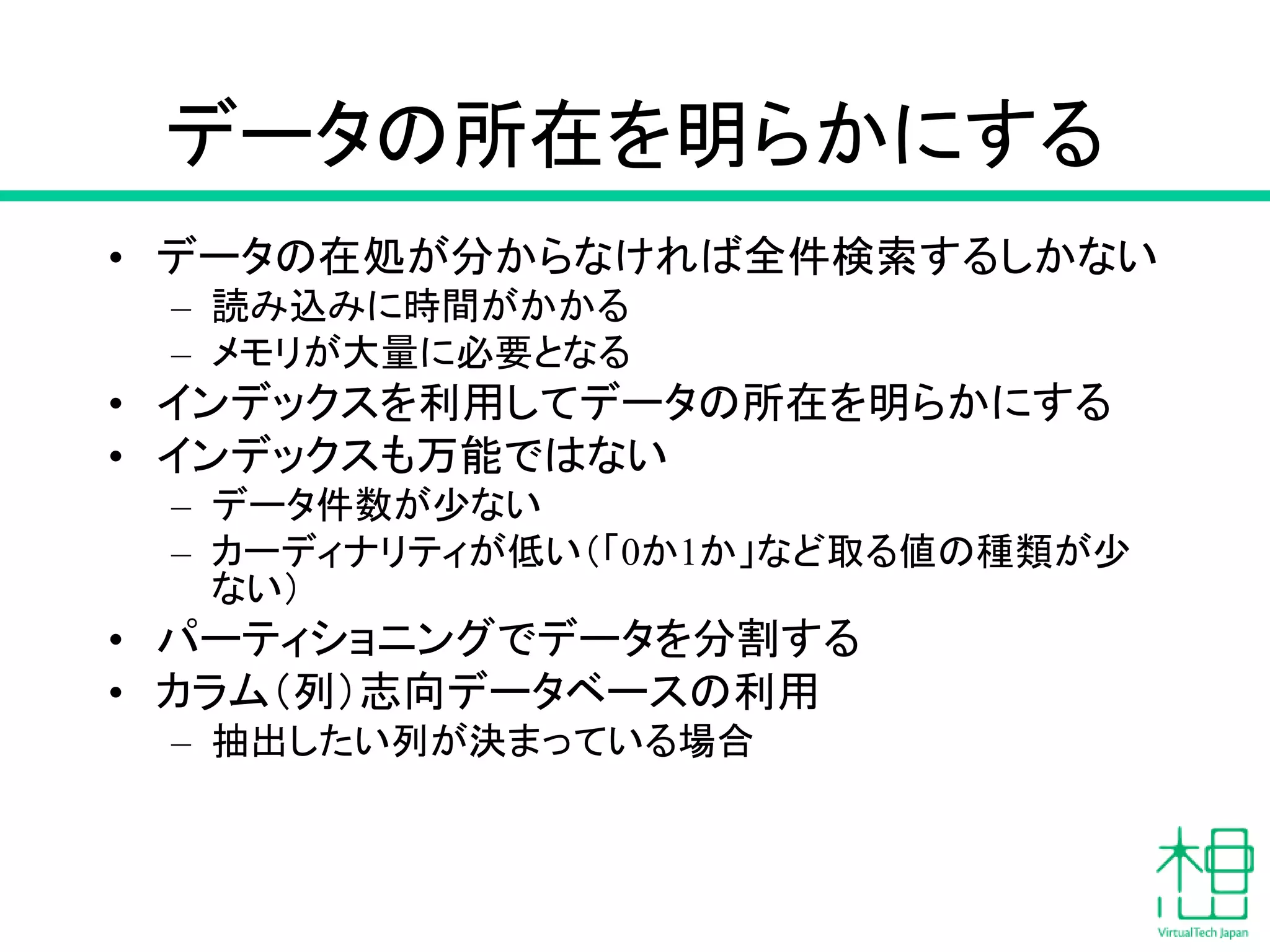 データの所在を明らかにする
• データの在処が分からなければ全件検索するしかない
– 読み込みに時間がかかる
– メモリが大量に必要となる
• インデックスを利用してデータの所在を明らかにする
• インデックスも万能ではない
– データ件数が少ない
– カーディナリティが低い（「0か1か」など取る値の種類が少
ない）
• パーティショニングでデータを分割する
• カラム（列）志向データベースの利用
– 抽出したい列が決まっている場合
 