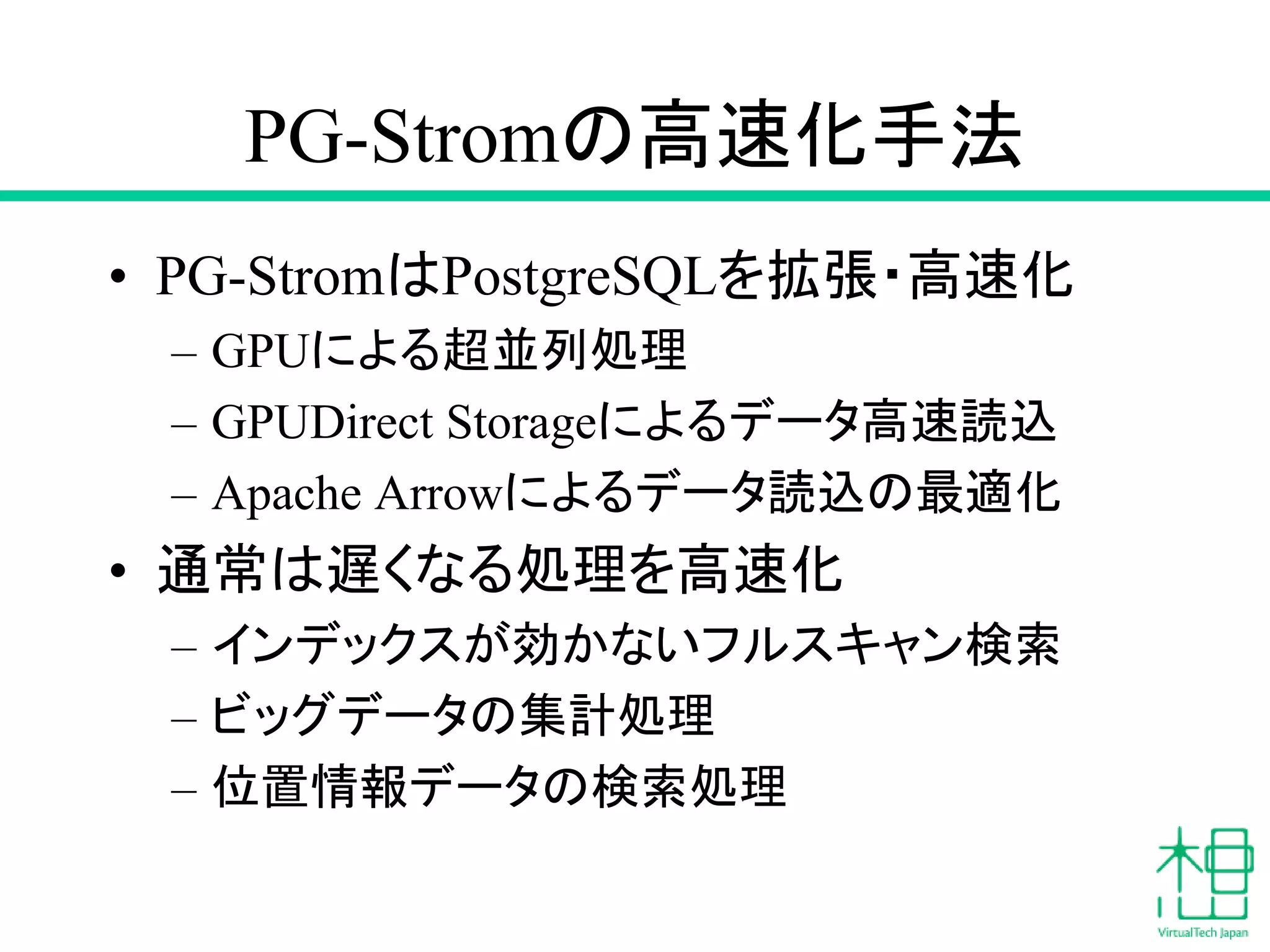 PG-Stromの高速化手法
• PG-StromはPostgreSQLを拡張・高速化
– GPUによる超並列処理
– GPUDirect Storageによるデータ高速読込
– Apache Arrowによるデータ読込の最適化
• 通常は遅くなる処理を高速化
– インデックスが効かないフルスキャン検索
– ビッグデータの集計処理
– 位置情報データの検索処理
 