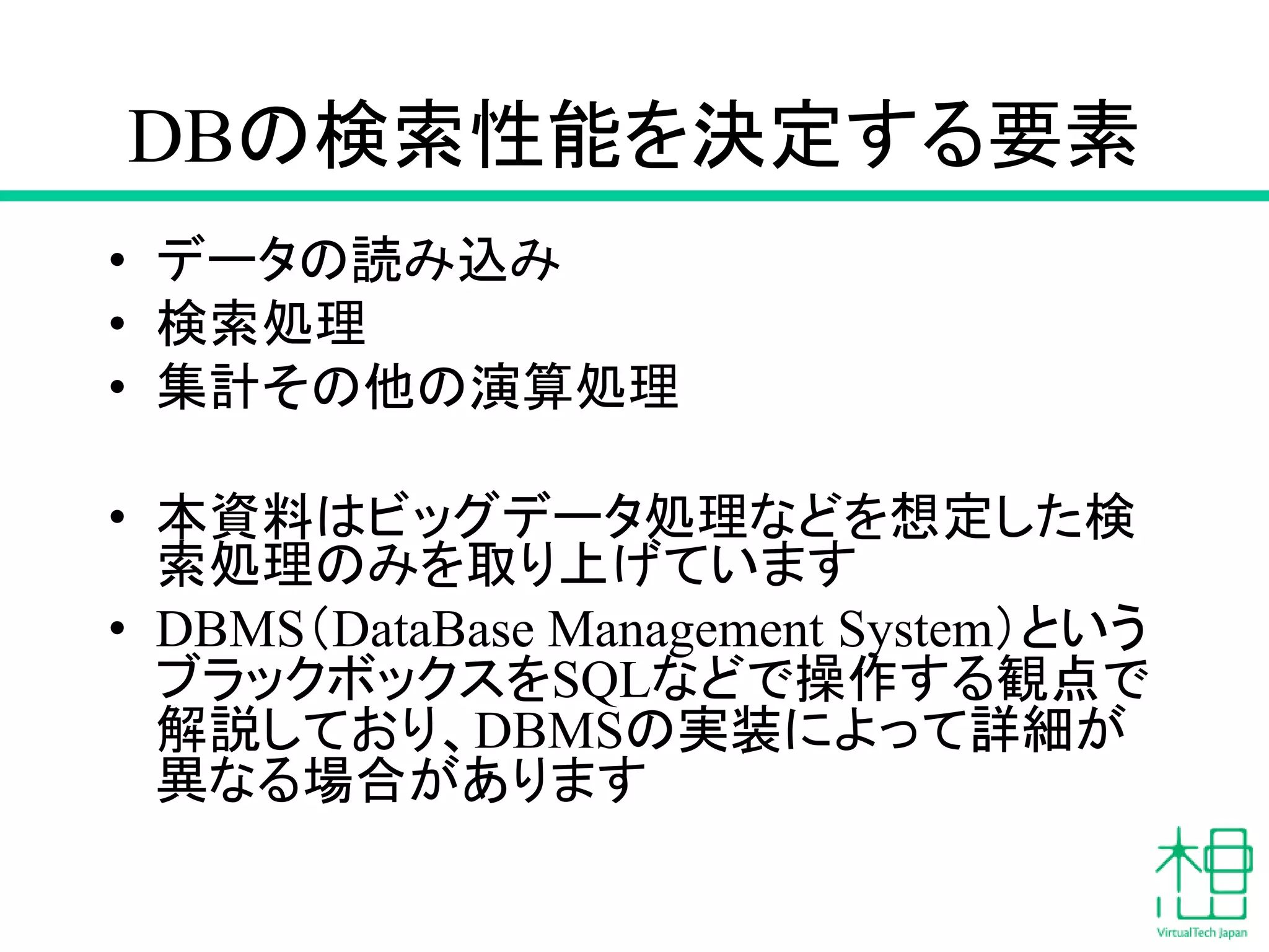 DBの検索性能を決定する要素
• データの読み込み
• 検索処理
• 集計その他の演算処理
• 本資料はビッグデータ処理などを想定した検
索処理のみを取り上げています
• DBMS（DataBase Management System）という
ブラックボックスをSQLなどで操作する観点で
解説しており、DBMSの実装によって詳細が
異なる場合があります
 