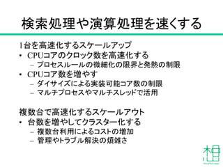 検索処理や演算処理を速くする
1台を高速化するスケールアップ
• CPUコアのクロック数を高速化する
– プロセスルールの微細化の限界と発熱の制限
• CPUコア数を増やす
– ダイサイズによる実装可能コア数の制限
– マルチプロセスやマルチスレッドで活用
複数台で高速化するスケールアウト
• 台数を増やしてクラスター化する
– 複数台利用によるコストの増加
– 管理やトラブル解決の煩雑さ
 