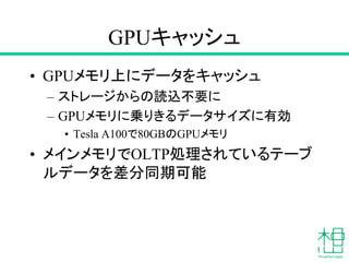 GPUキャッシュ
• GPUメモリ上にデータをキャッシュ
– ストレージからの読込不要に
– GPUメモリに乗りきるデータサイズに有効
• Tesla A100で80GBのGPUメモリ
• メインメモリでOLTP処理されているテーブ
ルデータを差分同期可能
 