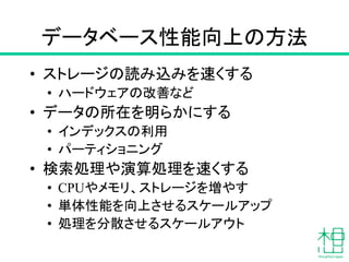 データベース性能向上の方法
• ストレージの読み込みを速くする
• ハードウェアの改善など
• データの所在を明らかにする
• インデックスの利用
• パーティショニング
• 検索処理や演算処理を速くする
• CPUやメモリ、ストレージを増やす
• 単体性能を向上させるスケールアップ
• 処理を分散させるスケールアウト
 