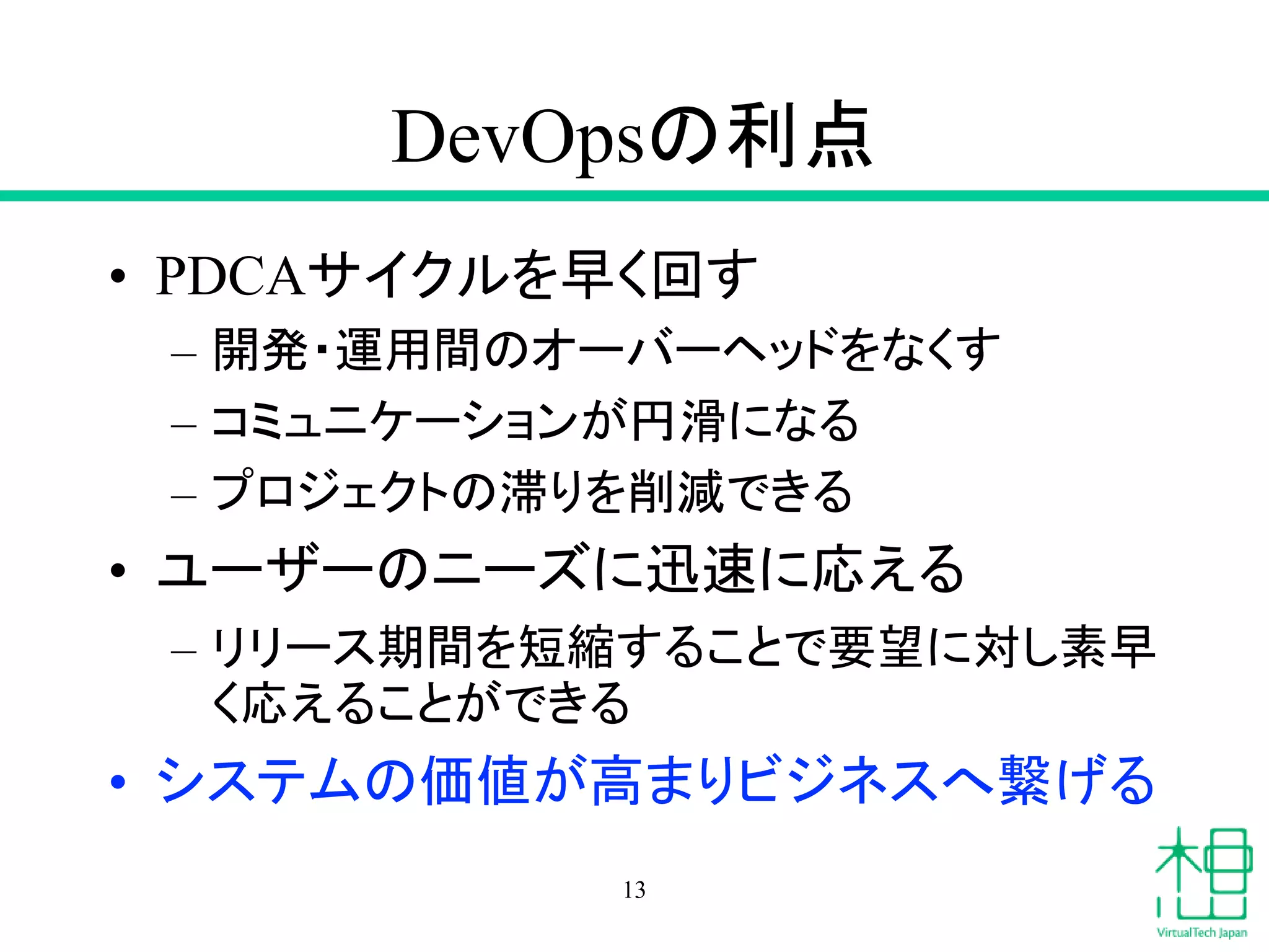 DevOpsの利点
• PDCAサイクルを早く回す
– 開発・運用間のオーバーヘッドをなくす
– コミュニケーションが円滑になる
– プロジェクトの滞りを削減できる
• ユーザーのニーズに迅速に応える
– リリース期間を短縮することで要望に対し素早
く応えることができる
• システムの価値が高まりビジネスへ繋げる
13
 