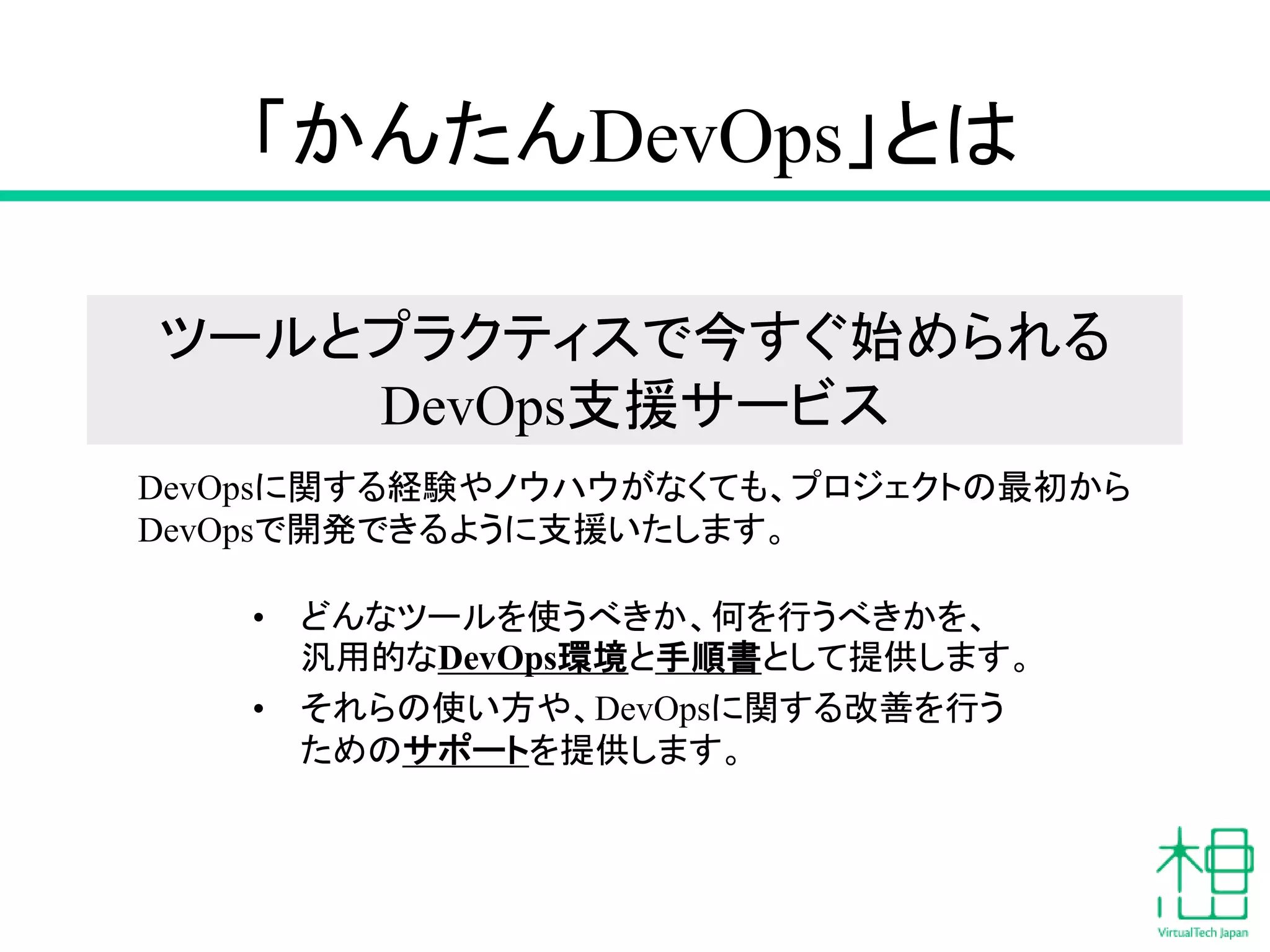 「かんたんDevOps」とは
• どんなツールを使うべきか、何を行うべきかを、
汎用的なDevOps環境と手順書として提供します。
• それらの使い方や、DevOpsに関する改善を行う
ためのサポートを提供します。
DevOpsに関する経験やノウハウがなくても、プロジェクトの最初から
DevOpsで開発できるように支援いたします。
ツールとプラクティスで今すぐ始められる
DevOps支援サービス
 
