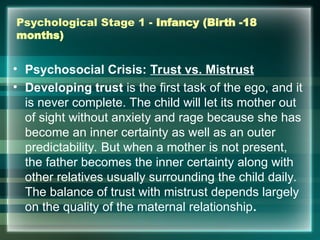 Psychological Stage 1 - Infancy (Birth -18
months)
• Psychosocial Crisis: Trust vs. Mistrust
• Developing trust is the first task of the ego, and it
is never complete. The child will let its mother out
of sight without anxiety and rage because she has
become an inner certainty as well as an outer
predictability. But when a mother is not present,
the father becomes the inner certainty along with
other relatives usually surrounding the child daily.
The balance of trust with mistrust depends largely
on the quality of the maternal relationship.
 
