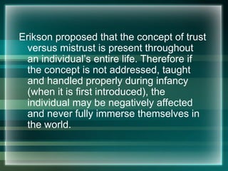 Erikson proposed that the concept of trust
versus mistrust is present throughout
an individual’s entire life. Therefore if
the concept is not addressed, taught
and handled properly during infancy
(when it is first introduced), the
individual may be negatively affected
and never fully immerse themselves in
the world.
 