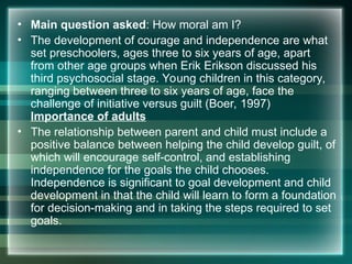 • Main question asked: How moral am I?
• The development of courage and independence are what
set preschoolers, ages three to six years of age, apart
from other age groups when Erik Erikson discussed his
third psychosocial stage. Young children in this category,
ranging between three to six years of age, face the
challenge of initiative versus guilt (Boer, 1997)
Importance of adults
• The relationship between parent and child must include a
positive balance between helping the child develop guilt, of
which will encourage self-control, and establishing
independence for the goals the child chooses.
Independence is significant to goal development and child
development in that the child will learn to form a foundation
for decision-making and in taking the steps required to set
goals.
 