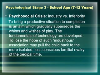 Psychological Stage 3 - School Age (7-12 Years)
• Psychosocial Crisis: Industry vs. Inferiority
To bring a productive situation to completion
is an aim which gradually supersedes the
whims and wishes of play. The
fundamentals of technology are developed.
To lose the hope of such "industrious"
association may pull the child back to the
more isolated, less conscious familial rivalry
of the oedipal time.
 