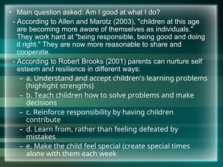 • Main question asked: Am I good at what I do?
- According to Allen and Marotz (2003), "children at this age
are becoming more aware of themselves as individuals."
They work hard at "being responsible, being good and doing
it right." They are now more reasonable to share and
cooperate.
- According to Robert Brooks (2001) parents can nurture self
esteem and resilience in different ways:
– a. Understand and accept children's learning problems
(highlight strengths)
– b. Teach children how to solve problems and make
decisions
– c. Reinforce responsibility by having children
contribute
– d. Learn from, rather than feeling defeated by
mistakes
– e. Make the child feel special (create special times
alone with them each week
 