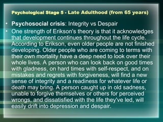 Psychological Stage 5 - Late Adulthood (from 65 years)
• Psychosocial crisis: Integrity vs Despair
• One strength of Erikson's theory is that it acknowledges
that development continues throughout the life cycle.
According to Erikson, even older people are not finished
developing. Older people who are coming to terms with
their own mortality have a deep need to look over their
whole lives. A person who can look back on good times
with gladness, on hard times with self-respect, and on
mistakes and regrets with forgiveness, will find a new
sense of integrity and a readiness for whatever life or
death may bring. A person caught up in old sadness,
unable to forgive themselves or others for perceived
wrongs, and dissatisfied with the life they've led, will
easily drift into depression and despair.
 