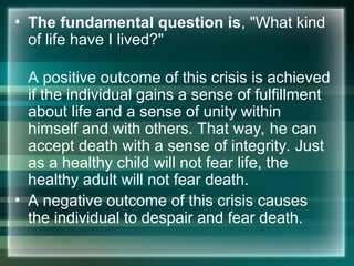 • The fundamental question is, "What kind
of life have I lived?"
A positive outcome of this crisis is achieved
if the individual gains a sense of fulfillment
about life and a sense of unity within
himself and with others. That way, he can
accept death with a sense of integrity. Just
as a healthy child will not fear life, the
healthy adult will not fear death.
• A negative outcome of this crisis causes
the individual to despair and fear death.
 