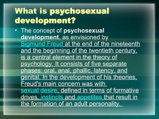 What is psychosexual
development?
• The concept of psychosexual
development, as envisioned by
Sigmund Freud at the end of the nineteenth
and the beginning of the twentieth century,
is a central element in the theory of
psychology. It consists of five separate
phases: oral, anal, phallic, latency, and
genital. In the development of his theories,
Freud's main concern was with
sexual desire, defined in terms of formative
drives, instincts and appetites that result in
the formation of an adult personality.
 