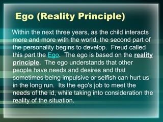 Ego (Reality Principle)
Within the next three years, as the child interacts
more and more with the world, the second part of
the personality begins to develop. Freud called
this part the Ego. The ego is based on the reality
principle. The ego understands that other
people have needs and desires and that
sometimes being impulsive or selfish can hurt us
in the long run. Its the ego's job to meet the
needs of the id, while taking into consideration the
reality of the situation.
 