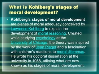 What is Kohlberg's stages of
moral development?
• Kohlberg's stages of moral development
are planes of moral adequacy conceived by
Lawrence Kohlberg to explain the
development of moral reasoning. Created
while studying psychology at the
University of Chicago, the theory was inspired
by the work of Jean Piaget and a fascination
with children's reactions to moral dilemmas.
He wrote his doctoral dissertation at the
university in 1958, utlining what are now
known as his stages of moral development.
 