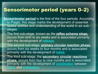 Sensorimotor period (years 0–2)
Sensorimotor period is the first of the four periods. According
to Piaget, this stage marks the development of essential
spatial abilities and understanding of the world in six sub-
stages:
• The first sub-stage, known as the reflex schema stage,
occurs from birth to six weeks and is associated primarily
with the development of reflexes.
• The second sub-stage, primary circular reaction phase,
occurs from six weeks to four months and is associated
primarily with the development of habits.
• The third sub-stage, the secondary circular reactions
phase, occurs from four to nine months and is associated
primarily with the development of coordination between
vision and prehension.
 