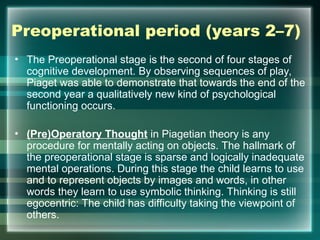 Preoperational period (years 2–7)
• The Preoperational stage is the second of four stages of
cognitive development. By observing sequences of play,
Piaget was able to demonstrate that towards the end of the
second year a qualitatively new kind of psychological
functioning occurs.
• (Pre)Operatory Thought in Piagetian theory is any
procedure for mentally acting on objects. The hallmark of
the preoperational stage is sparse and logically inadequate
mental operations. During this stage the child learns to use
and to represent objects by images and words, in other
words they learn to use symbolic thinking. Thinking is still
egocentric: The child has difficulty taking the viewpoint of
others.
 