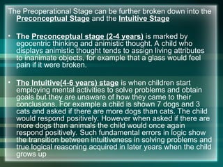 The Preoperational Stage can be further broken down into the
Preconceptual Stage and the Intuitive Stage
• The Preconceptual stage (2-4 years) is marked by
egocentric thinking and animistic thought. A child who
displays animistic thought tends to assign living attributes
to inanimate objects, for example that a glass would feel
pain if it were broken.
• The Intuitive(4-6 years) stage is when children start
employing mental activities to solve problems and obtain
goals but they are unaware of how they came to their
conclusions. For example a child is shown 7 dogs and 3
cats and asked if there are more dogs than cats. The child
would respond positively. However when asked if there are
more dogs than animals the child would once again
respond positively. Such fundamental errors in logic show
the transition between intuitiveness in solving problems and
true logical reasoning acquired in later years when the child
grows up
 