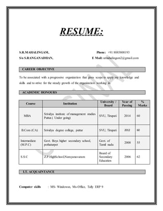 RESUME:
S.R.MAHALINGAM, Phone: +91 8885800193
S/o S.RANGANADHAN, E Mail: srmahalingam2@gmail.com
CAREER OBJECTIVE
To be associated with a progressive organization that gives scope to apply my knowledge and
skills and to strive for the steady growth of the organization working in.
ACADEMIC HONOURS
Course Institution
University /
Board
Year of
Passing
%
Marks
MBA
Srividya institute of management studies
Puttur.( Under going)
SVU, Tirupati 2014 60
B.Com (CA) Srividya degree college, puttur SVU, Tirupati 2012 60
Intermediate
(M.P.C)
Govt. Boys higher secondary school,
pothaturpet
Govt. of
Tamil nadu
2008 55
S.S.C Z.P.HighSchool,Narayanavaram
Board of
Secondary
Education
2006 62
I.T. ACQUAINTANCE
Computer skills : MS- Windowsn, Ms-Office, Tally ERP 9
 