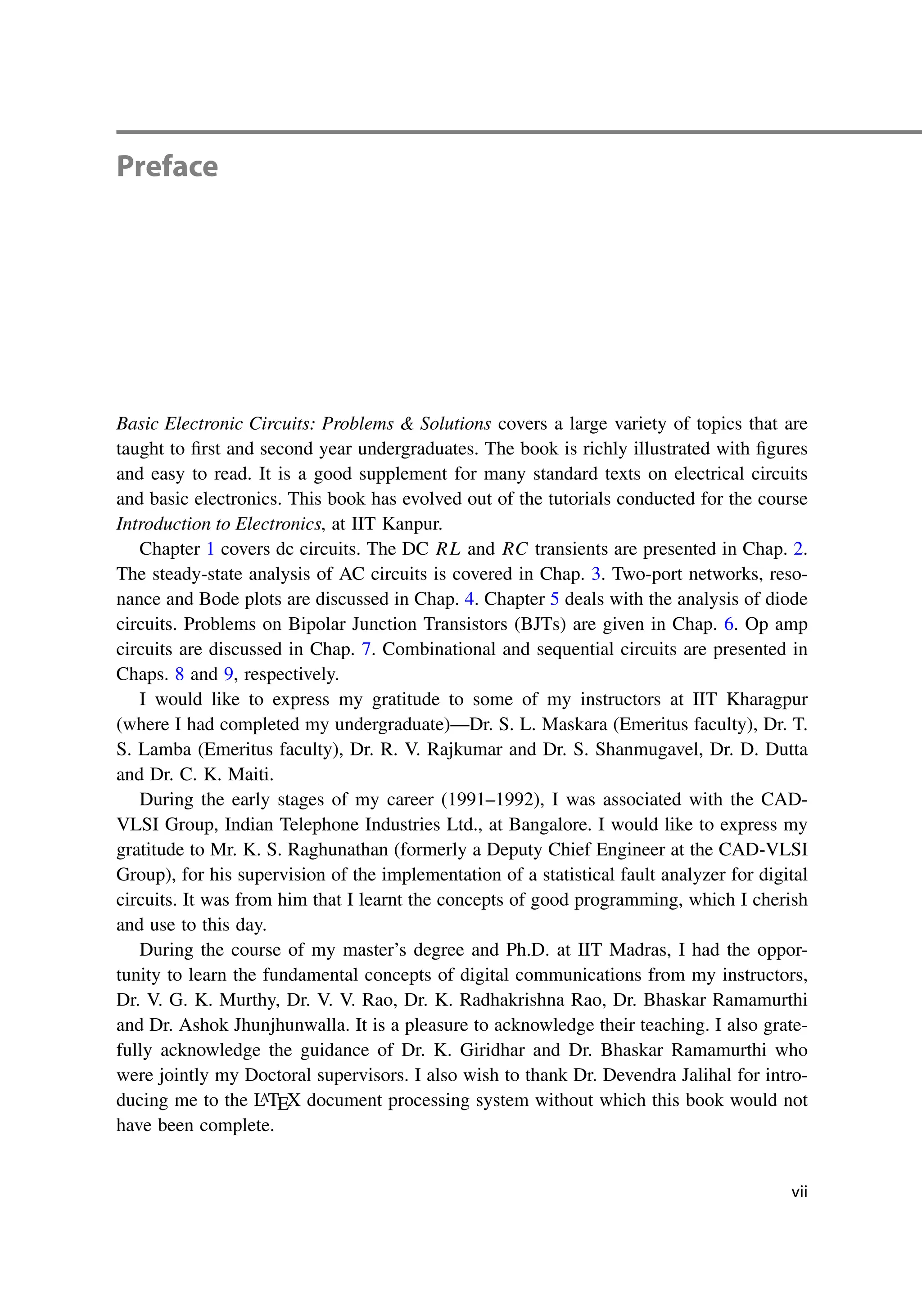 Preface
Basic Electronic Circuits: Problems & Solutions covers a large variety of topics that are
taught to first and second year undergraduates. The book is richly illustrated with figures
and easy to read. It is a good supplement for many standard texts on electrical circuits
and basic electronics. This book has evolved out of the tutorials conducted for the course
Introduction to Electronics, at IIT Kanpur.
Chapter 1 covers dc circuits. The DC RL and RC transients are presented in Chap. 2.
The steady-state analysis of AC circuits is covered in Chap. 3. Two-port networks, reso-
nance and Bode plots are discussed in Chap. 4. Chapter 5 deals with the analysis of diode
circuits. Problems on Bipolar Junction Transistors (BJTs) are given in Chap. 6. Op amp
circuits are discussed in Chap. 7. Combinational and sequential circuits are presented in
Chaps. 8 and 9, respectively.
I would like to express my gratitude to some of my instructors at IIT Kharagpur
(where I had completed my undergraduate)—Dr. S. L. Maskara (Emeritus faculty), Dr. T.
S. Lamba (Emeritus faculty), Dr. R. V. Rajkumar and Dr. S. Shanmugavel, Dr. D. Dutta
and Dr. C. K. Maiti.
During the early stages of my career (1991–1992), I was associated with the CAD-
VLSI Group, Indian Telephone Industries Ltd., at Bangalore. I would like to express my
gratitude to Mr. K. S. Raghunathan (formerly a Deputy Chief Engineer at the CAD-VLSI
Group), for his supervision of the implementation of a statistical fault analyzer for digital
circuits. It was from him that I learnt the concepts of good programming, which I cherish
and use to this day.
During the course of my master’s degree and Ph.D. at IIT Madras, I had the oppor-
tunity to learn the fundamental concepts of digital communications from my instructors,
Dr. V. G. K. Murthy, Dr. V. V. Rao, Dr. K. Radhakrishna Rao, Dr. Bhaskar Ramamurthi
and Dr. Ashok Jhunjhunwalla. It is a pleasure to acknowledge their teaching. I also grate-
fully acknowledge the guidance of Dr. K. Giridhar and Dr. Bhaskar Ramamurthi who
were jointly my Doctoral supervisors. I also wish to thank Dr. Devendra Jalihal for intro-
ducing me to the L
ATEX document processing system without which this book would not
have been complete.
vii
 