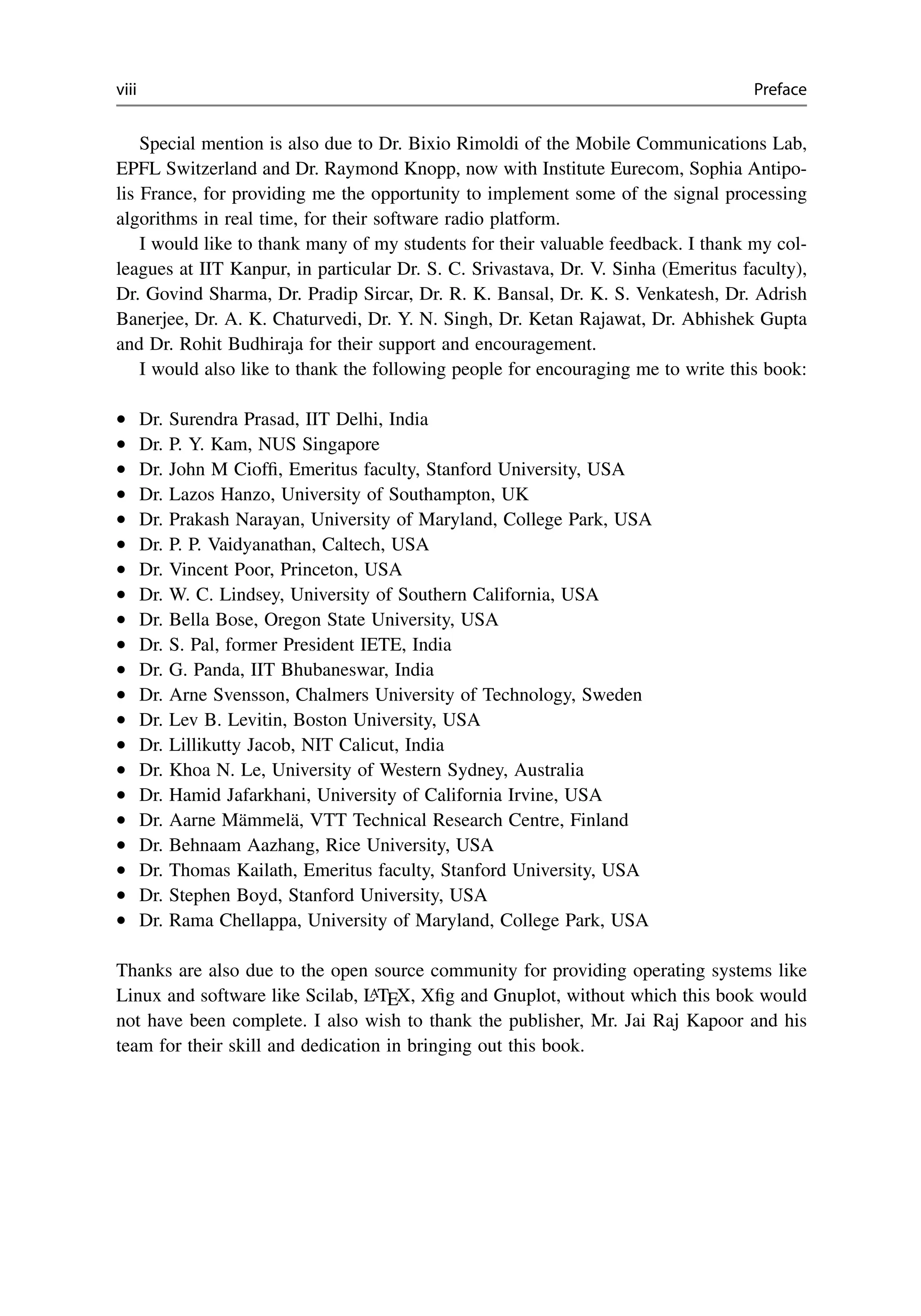 viii Preface
Special mention is also due to Dr. Bixio Rimoldi of the Mobile Communications Lab,
EPFL Switzerland and Dr. Raymond Knopp, now with Institute Eurecom, Sophia Antipo-
lis France, for providing me the opportunity to implement some of the signal processing
algorithms in real time, for their software radio platform.
I would like to thank many of my students for their valuable feedback. I thank my col-
leagues at IIT Kanpur, in particular Dr. S. C. Srivastava, Dr. V. Sinha (Emeritus faculty),
Dr. Govind Sharma, Dr. Pradip Sircar, Dr. R. K. Bansal, Dr. K. S. Venkatesh, Dr. Adrish
Banerjee, Dr. A. K. Chaturvedi, Dr. Y. N. Singh, Dr. Ketan Rajawat, Dr. Abhishek Gupta
and Dr. Rohit Budhiraja for their support and encouragement.
I would also like to thank the following people for encouraging me to write this book:
• Dr. Surendra Prasad, IIT Delhi, India
• Dr. P. Y. Kam, NUS Singapore
• Dr. John M Cioffi, Emeritus faculty, Stanford University, USA
• Dr. Lazos Hanzo, University of Southampton, UK
• Dr. Prakash Narayan, University of Maryland, College Park, USA
• Dr. P. P. Vaidyanathan, Caltech, USA
• Dr. Vincent Poor, Princeton, USA
• Dr. W. C. Lindsey, University of Southern California, USA
• Dr. Bella Bose, Oregon State University, USA
• Dr. S. Pal, former President IETE, India
• Dr. G. Panda, IIT Bhubaneswar, India
• Dr. Arne Svensson, Chalmers University of Technology, Sweden
• Dr. Lev B. Levitin, Boston University, USA
• Dr. Lillikutty Jacob, NIT Calicut, India
• Dr. Khoa N. Le, University of Western Sydney, Australia
• Dr. Hamid Jafarkhani, University of California Irvine, USA
• Dr. Aarne Mämmelä, VTT Technical Research Centre, Finland
• Dr. Behnaam Aazhang, Rice University, USA
• Dr. Thomas Kailath, Emeritus faculty, Stanford University, USA
• Dr. Stephen Boyd, Stanford University, USA
• Dr. Rama Chellappa, University of Maryland, College Park, USA
Thanks are also due to the open source community for providing operating systems like
Linux and software like Scilab, L
ATEX, Xfig and Gnuplot, without which this book would
not have been complete. I also wish to thank the publisher, Mr. Jai Raj Kapoor and his
team for their skill and dedication in bringing out this book.
 