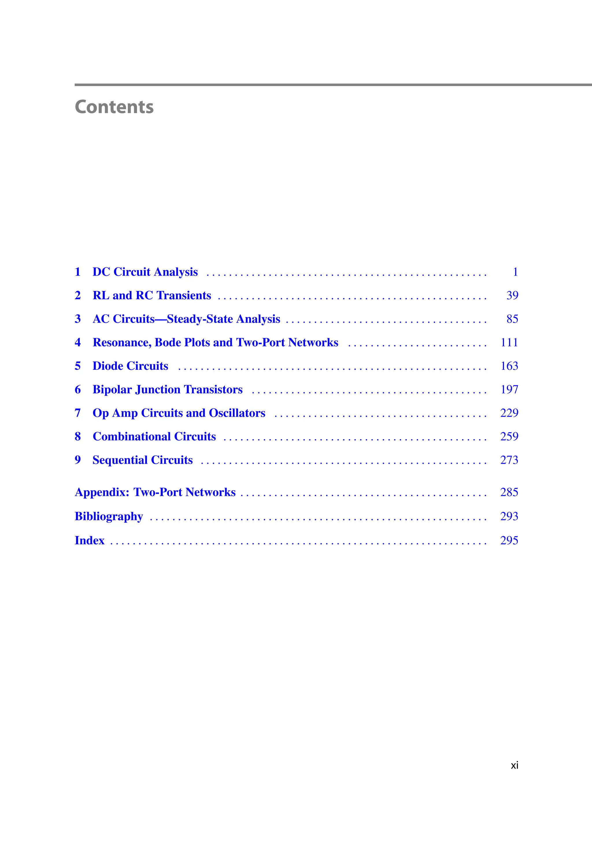 Contents
1 DC Circuit Analysis . . . . . . . . . . . . . . . . . . . . . . . . . . . . . . . . . . . . . . . . . . . . . . . . . . 1
2 RL and RC Transients . . . . . . . . . . . . . . . . . . . . . . . . . . . . . . . . . . . . . . . . . . . . . . . . 39
3 AC Circuits—Steady-State Analysis . . . . . . . . . . . . . . . . . . . . . . . . . . . . . . . . . . . . 85
4 Resonance, Bode Plots and Two-Port Networks . . . . . . . . . . . . . . . . . . . . . . . . . 111
5 Diode Circuits . . . . . . . . . . . . . . . . . . . . . . . . . . . . . . . . . . . . . . . . . . . . . . . . . . . . . . . 163
6 Bipolar Junction Transistors . . . . . . . . . . . . . . . . . . . . . . . . . . . . . . . . . . . . . . . . . . 197
7 Op Amp Circuits and Oscillators . . . . . . . . . . . . . . . . . . . . . . . . . . . . . . . . . . . . . . 229
8 Combinational Circuits . . . . . . . . . . . . . . . . . . . . . . . . . . . . . . . . . . . . . . . . . . . . . . . 259
9 Sequential Circuits . . . . . . . . . . . . . . . . . . . . . . . . . . . . . . . . . . . . . . . . . . . . . . . . . . . 273
Appendix: Two-Port Networks . . . . . . . . . . . . . . . . . . . . . . . . . . . . . . . . . . . . . . . . . . . . 285
Bibliography . . . . . . . . . . . . . . . . . . . . . . . . . . . . . . . . . . . . . . . . . . . . . . . . . . . . . . . . . . . . 293
Index . . . . . . . . . . . . . . . . . . . . . . . . . . . . . . . . . . . . . . . . . . . . . . . . . . . . . . . . . . . . . . . . . . . 295
xi
 