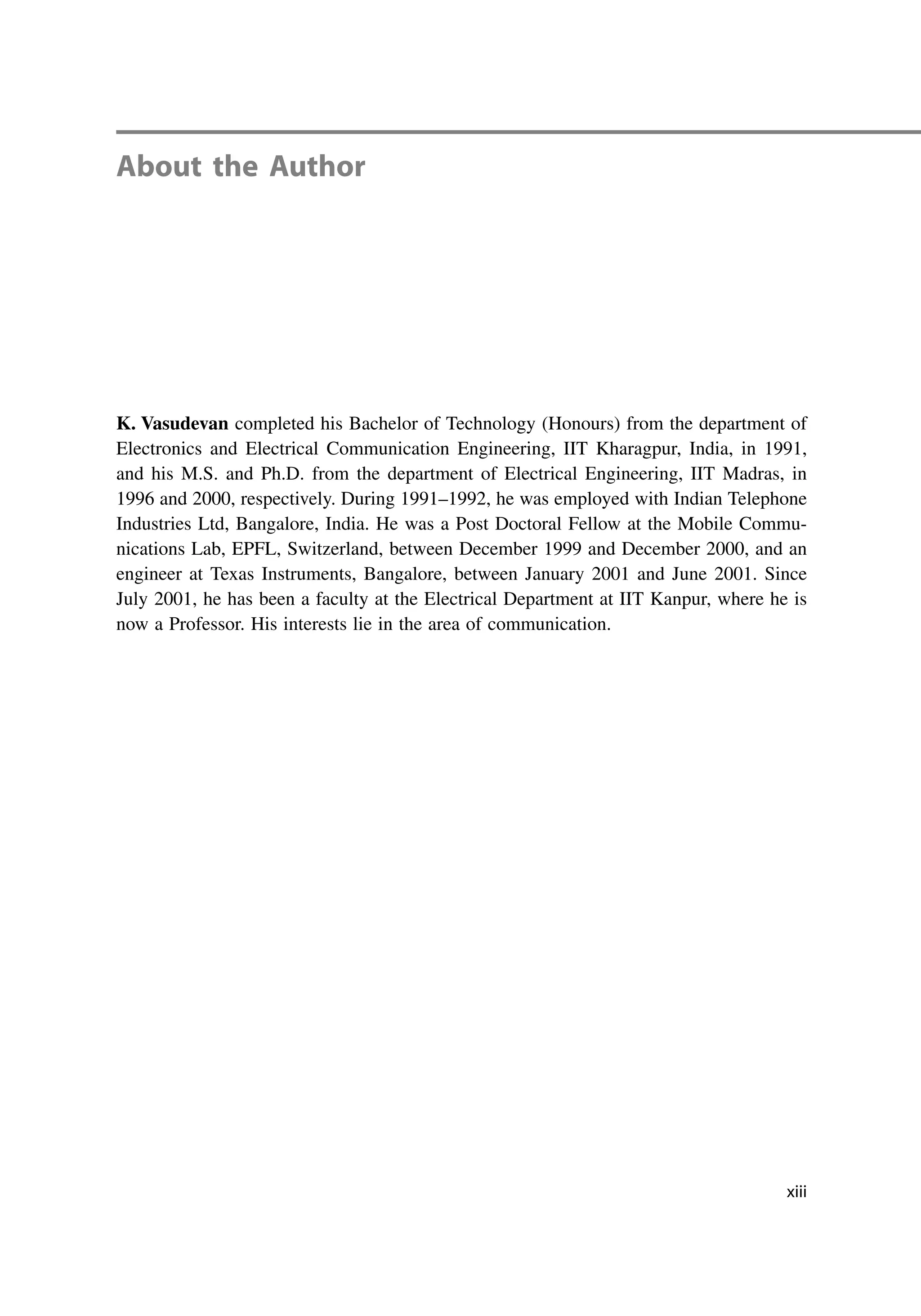 About the Author
K. Vasudevan completed his Bachelor of Technology (Honours) from the department of
Electronics and Electrical Communication Engineering, IIT Kharagpur, India, in 1991,
and his M.S. and Ph.D. from the department of Electrical Engineering, IIT Madras, in
1996 and 2000, respectively. During 1991–1992, he was employed with Indian Telephone
Industries Ltd, Bangalore, India. He was a Post Doctoral Fellow at the Mobile Commu-
nications Lab, EPFL, Switzerland, between December 1999 and December 2000, and an
engineer at Texas Instruments, Bangalore, between January 2001 and June 2001. Since
July 2001, he has been a faculty at the Electrical Department at IIT Kanpur, where he is
now a Professor. His interests lie in the area of communication.
xiii
 