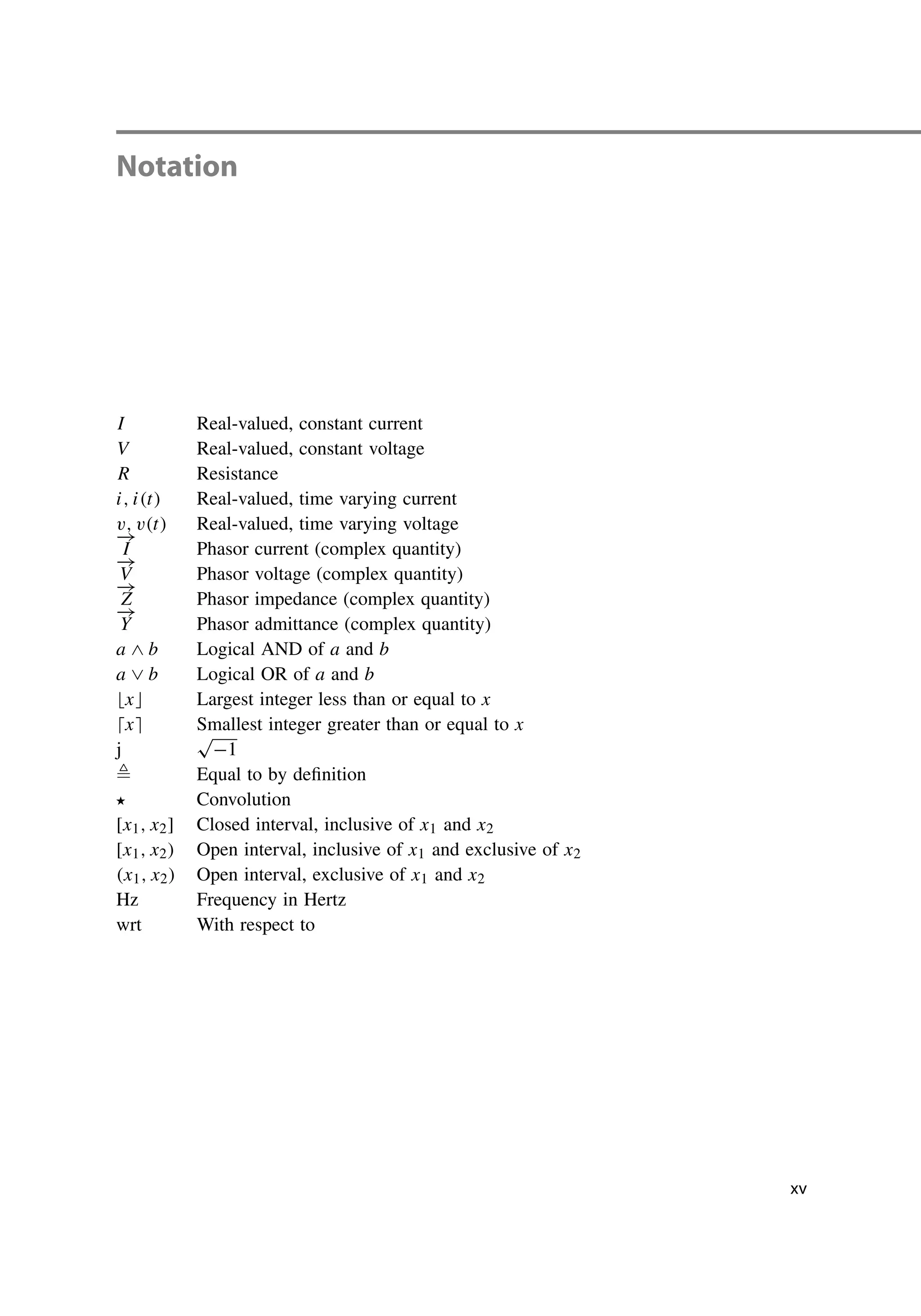 Notation
I Real-valued, constant current
V Real-valued, constant voltage
R Resistance
i, i(t) Real-valued, time varying current
v, v(t) Real-valued, time varying voltage
−
→
I Phasor current (complex quantity)
−
→
V Phasor voltage (complex quantity)
−
→
Z Phasor impedance (complex quantity)
−
→
Y Phasor admittance (complex quantity)
a ∧ b Logical AND of a and b
a ∨ b Logical OR of a and b
x Largest integer less than or equal to x
x Smallest integer greater than or equal to x
j
√
−1
 Equal to by definition
 Convolution
[x1, x2] Closed interval, inclusive of x1 and x2
[x1, x2) Open interval, inclusive of x1 and exclusive of x2
(x1, x2) Open interval, exclusive of x1 and x2
Hz Frequency in Hertz
wrt With respect to
xv
 