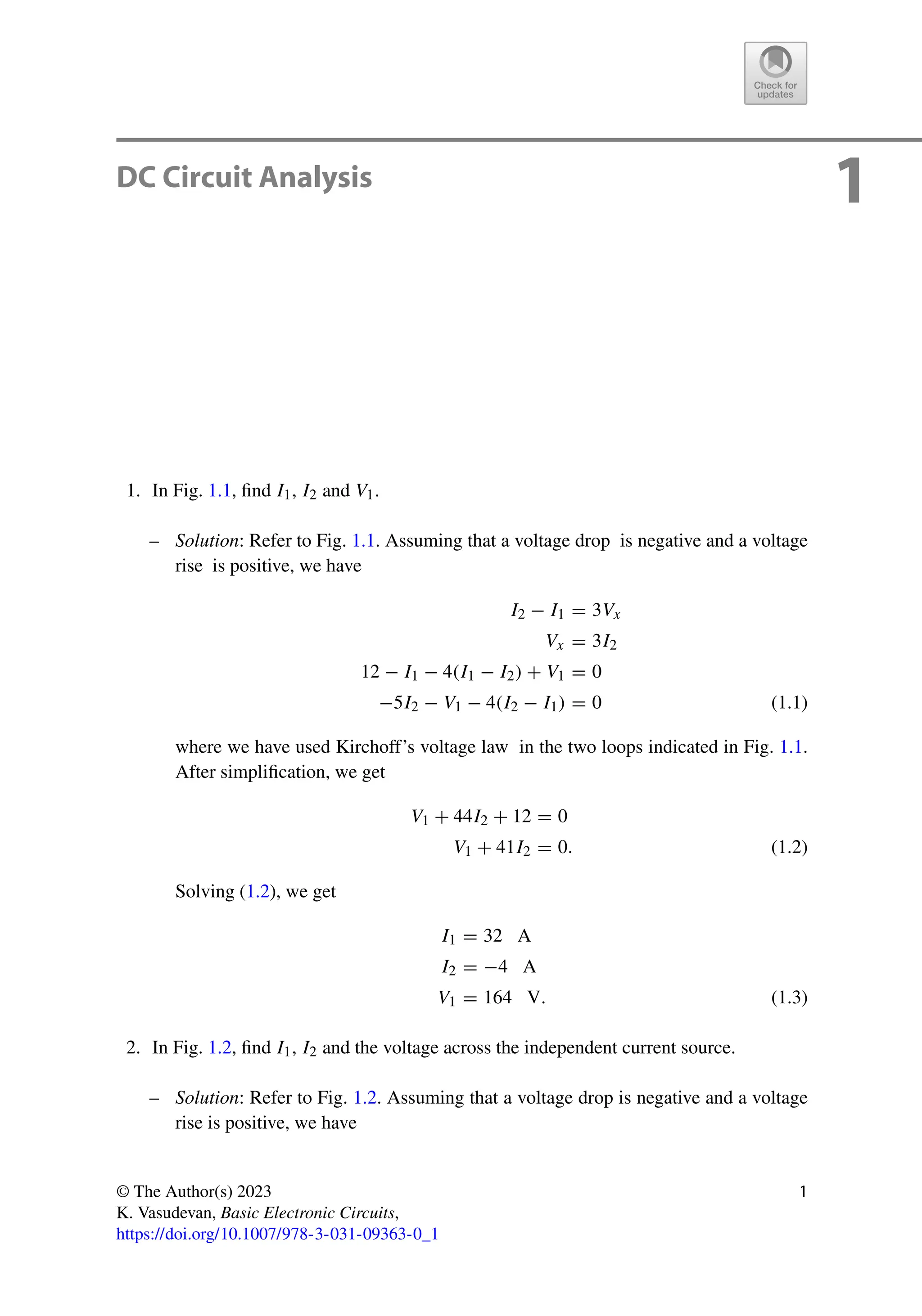 1
DC Circuit Analysis
1. In Fig. 1.1, find I1, I2 and V1.
– Solution: Refer to Fig. 1.1. Assuming that a voltage drop is negative and a voltage
rise is positive, we have
I2 − I1 = 3Vx
Vx = 3I2
12 − I1 − 4(I1 − I2) + V1 = 0
−5I2 − V1 − 4(I2 − I1) = 0 (1.1)
where we have used Kirchoff’s voltage law in the two loops indicated in Fig. 1.1.
After simplification, we get
V1 + 44I2 + 12 = 0
V1 + 41I2 = 0. (1.2)
Solving (1.2), we get
I1 = 32 A
I2 = −4 A
V1 = 164 V. (1.3)
2. In Fig. 1.2, find I1, I2 and the voltage across the independent current source.
– Solution: Refer to Fig. 1.2. Assuming that a voltage drop is negative and a voltage
rise is positive, we have
© The Author(s) 2023
K. Vasudevan, Basic Electronic Circuits,
https://doi.org/10.1007/978-3-031-09363-0_1
1
 