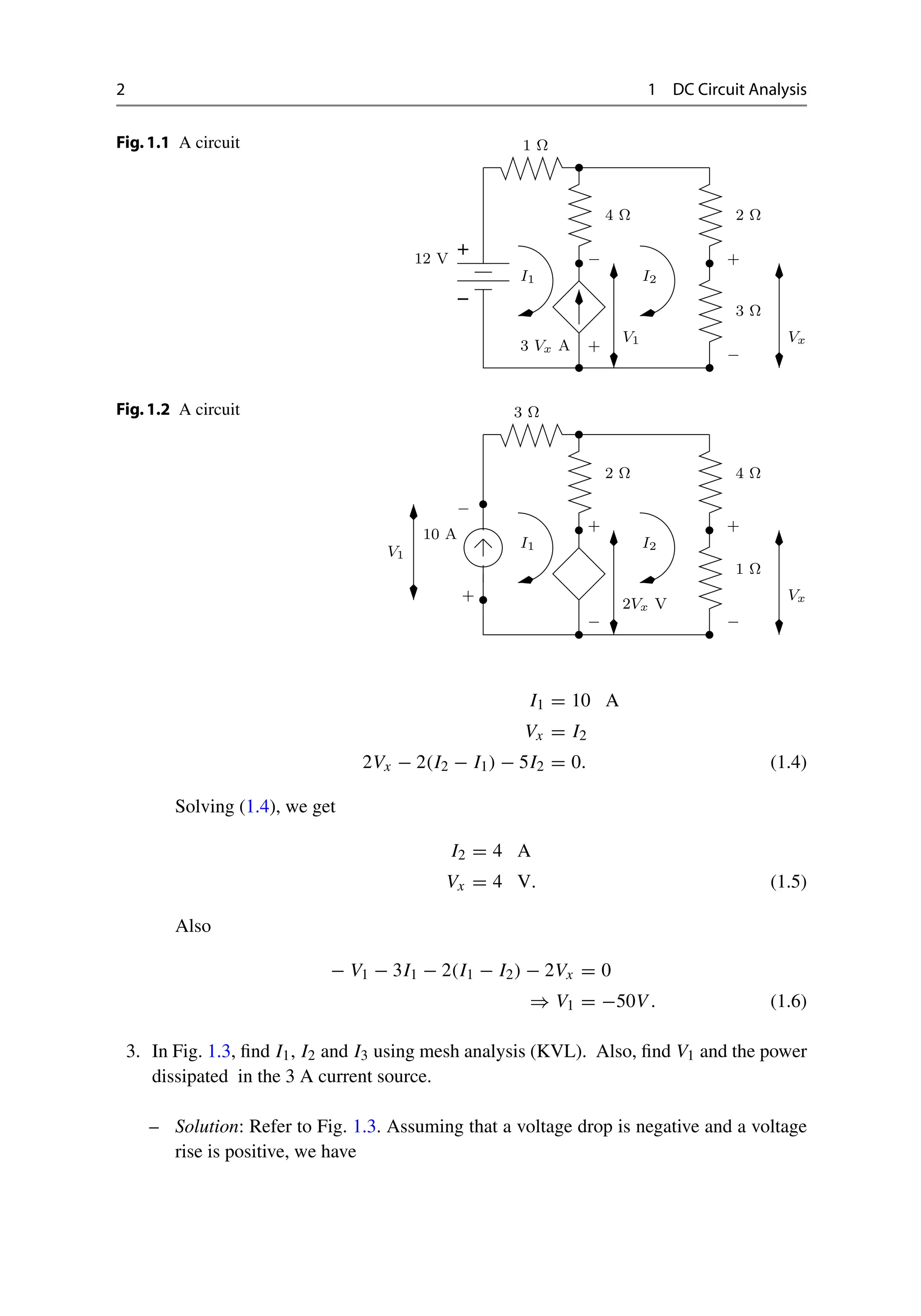 2 1 DC Circuit Analysis
Fig.1.1 A circuit
−
+
1 Ω
2 Ω
3 Ω
4 Ω
−
3 Vx A
I1
12 V −
I2
+
V1
+
Vx
Fig.1.2 A circuit
−
I1
10 A
2 Ω 4 Ω
1 Ω
3 Ω
I2
−
−
+
V1
+ +
Vx
2Vx V
I1 = 10 A
Vx = I2
2Vx − 2(I2 − I1) − 5I2 = 0. (1.4)
Solving (1.4), we get
I2 = 4 A
Vx = 4 V. (1.5)
Also
− V1 − 3I1 − 2(I1 − I2) − 2Vx = 0
⇒ V1 = −50V . (1.6)
3. In Fig. 1.3, find I1, I2 and I3 using mesh analysis (KVL). Also, find V1 and the power
dissipated in the 3 A current source.
– Solution: Refer to Fig. 1.3. Assuming that a voltage drop is negative and a voltage
rise is positive, we have
 
