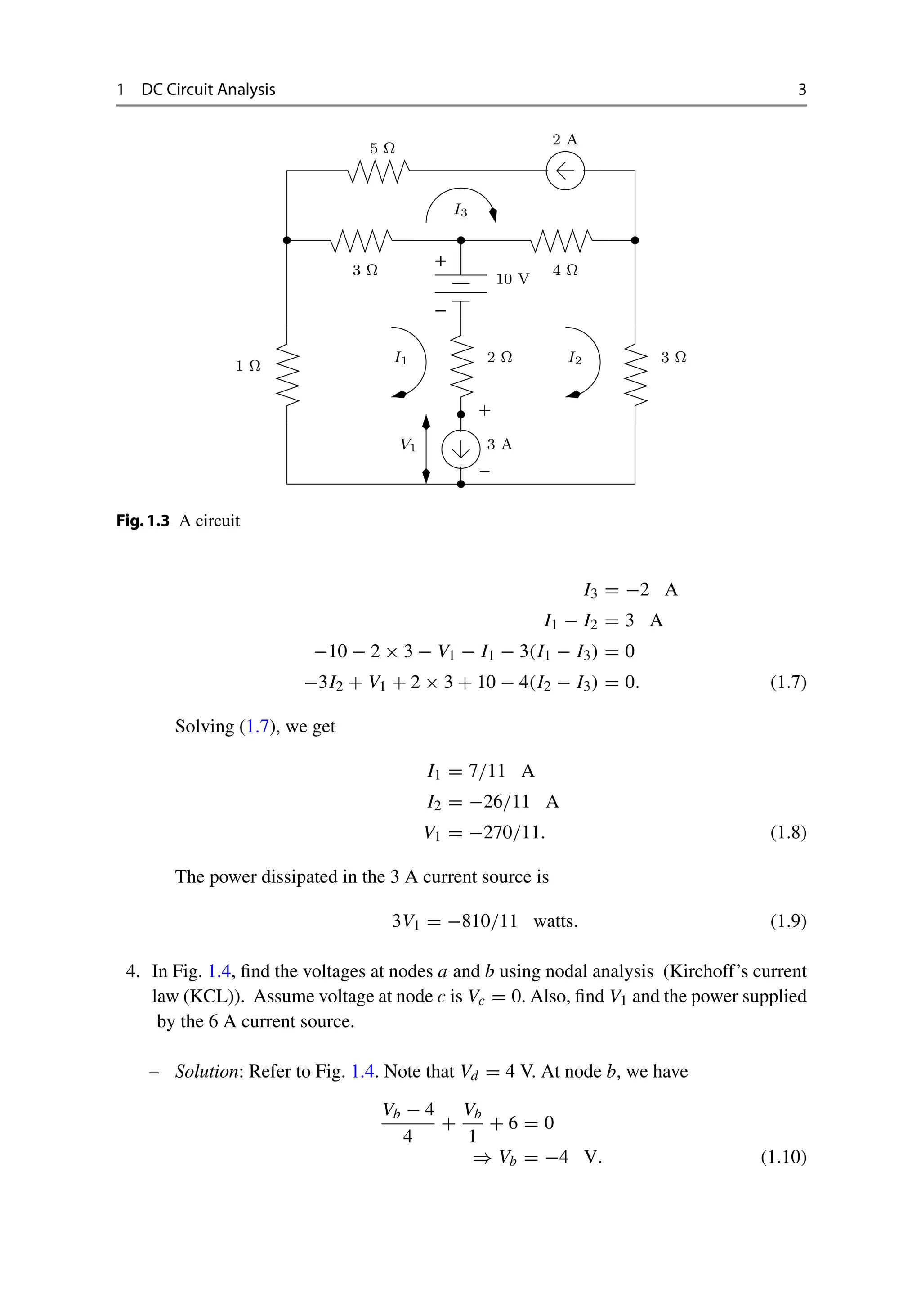 1 DC Circuit Analysis 3
−
+
I1 I2
I3
1 Ω
2 Ω 3 Ω
3 A
2 A
Ω
4
Ω
3
5 Ω
10 V
+
−
V1
Fig.1.3 A circuit
I3 = −2 A
I1 − I2 = 3 A
−10 − 2 × 3 − V1 − I1 − 3(I1 − I3) = 0
−3I2 + V1 + 2 × 3 + 10 − 4(I2 − I3) = 0. (1.7)
Solving (1.7), we get
I1 = 7/11 A
I2 = −26/11 A
V1 = −270/11. (1.8)
The power dissipated in the 3 A current source is
3V1 = −810/11 watts. (1.9)
4. In Fig. 1.4, find the voltages at nodes a and b using nodal analysis (Kirchoff’s current
law (KCL)). Assume voltage at node c is Vc = 0. Also, find V1 and the power supplied
by the 6 A current source.
– Solution: Refer to Fig. 1.4. Note that Vd = 4 V. At node b, we have
Vb − 4
4
+
Vb
1
+ 6 = 0
⇒ Vb = −4 V. (1.10)
 